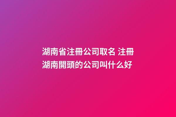 湖南省注冊公司取名 注冊湖南開頭的公司叫什么好-第1張-公司起名-玄機派